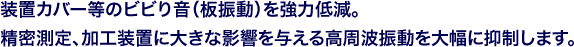 装置カバー等のビビり音(板振動)を強力低減。精密測定、加工装置に大きな影響を与える高周波振動を大幅に抑制します。