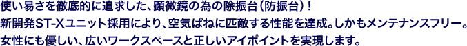 使い易さを徹底的に追求した、顕微鏡の為の除振台(防振台)!新開発ST-Xユニット採用により、空気ばねに匹敵する性能を達成。しかもメンテナンスフリー。女性にも優しい、広いワークスペースと正しいアイポイントを実現します。